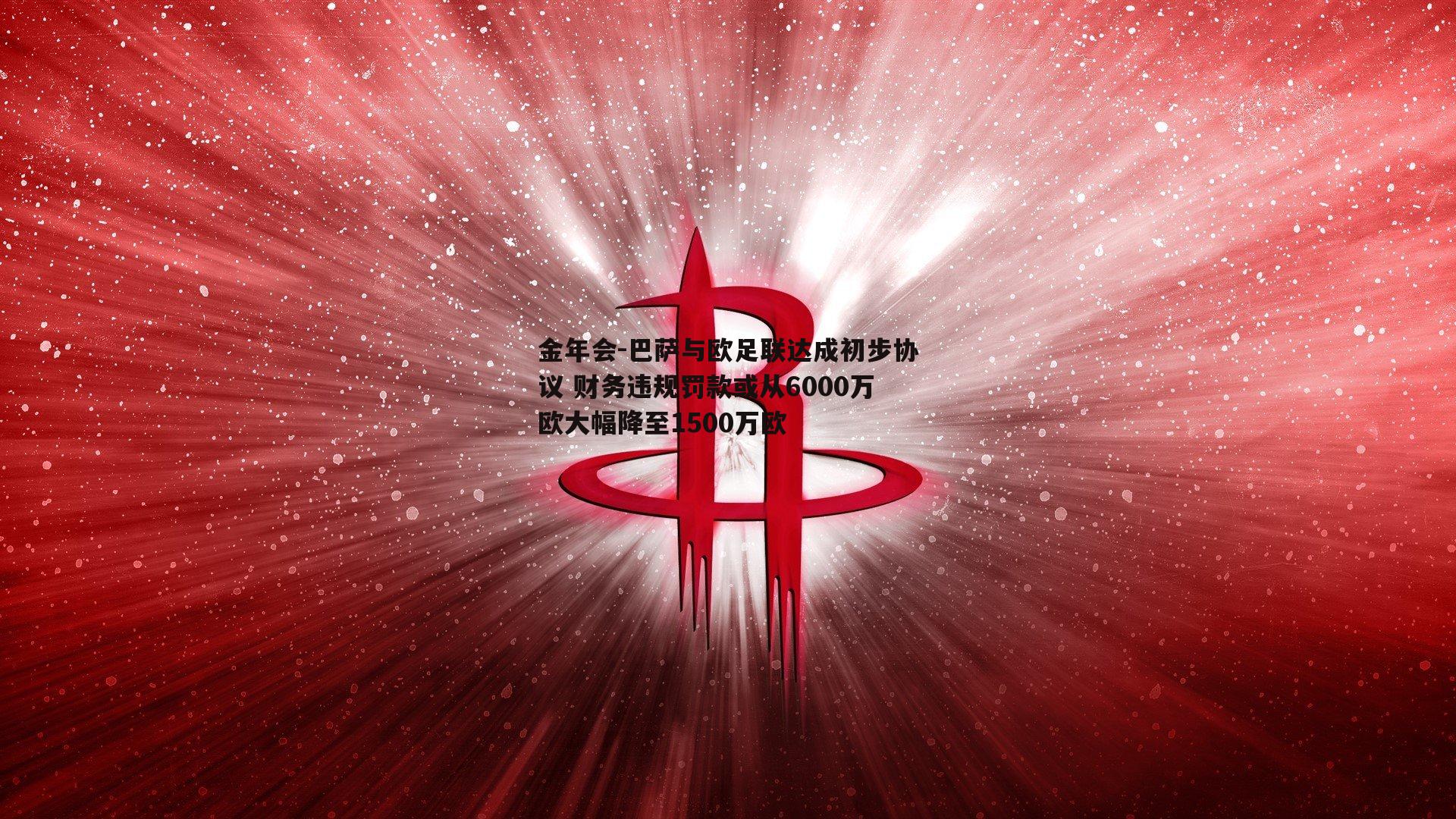 巴萨与欧足联达成初步协议 财务违规罚款或从6000万欧大幅降至1500万欧